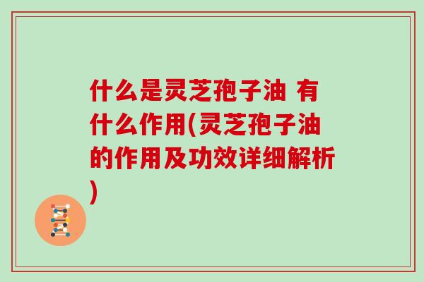 什么是灵芝孢子油 有什么作用(灵芝孢子油的作用及功效详细解析)