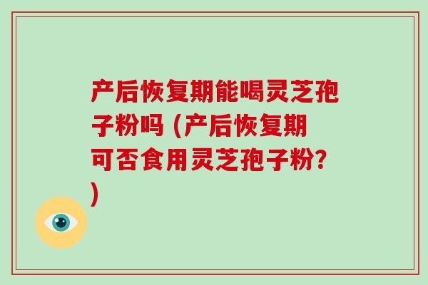 产后恢复期能喝灵芝孢子粉吗 (产后恢复期可否食用灵芝孢子粉?)