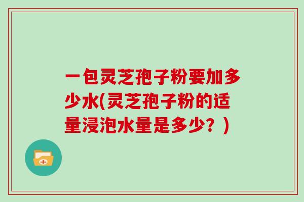 一包灵芝孢子粉要加多少水(灵芝孢子粉的适量浸泡水量是多少？)
