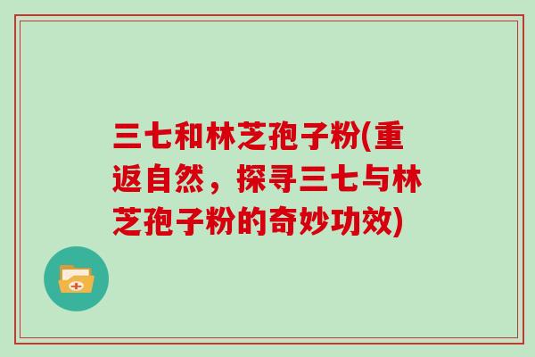 三七和林芝孢子粉(重返自然,探寻三七与林芝孢子粉的奇妙功效)