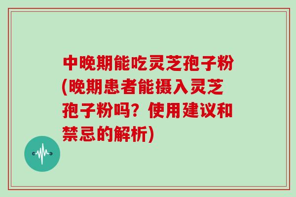中晚期能吃灵芝孢子粉(晚期患者能摄入灵芝孢子粉吗?使用建议和禁忌的解析)