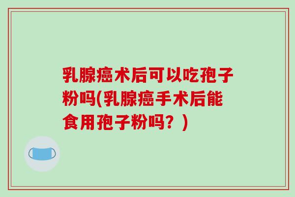 乳腺癌术后可以吃孢子粉吗(乳腺癌手术后能食用孢子粉吗?)