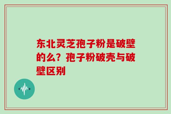 东北灵芝孢子粉是破壁的么?孢子粉破壳与破壁区别