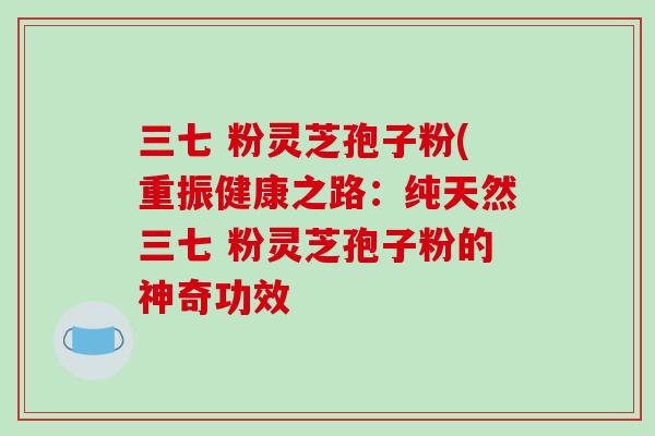 三七 粉灵芝孢子粉(重振健康之路:纯天然三七 粉灵芝孢子粉的神奇功效