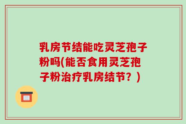 乳房节结能吃灵芝孢子粉吗(能否食用灵芝孢子粉治疗乳房结节？)
