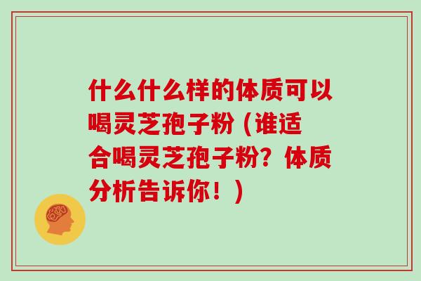 什么什么样的体质可以喝灵芝孢子粉 (谁适合喝灵芝孢子粉?体质分析告诉你!)