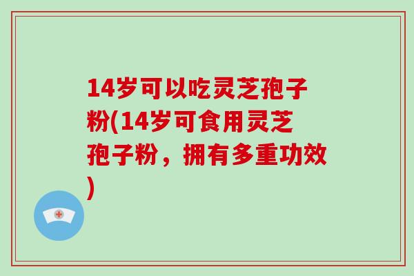 14岁可以吃灵芝孢子粉(14岁可食用灵芝孢子粉,拥有多重功效)