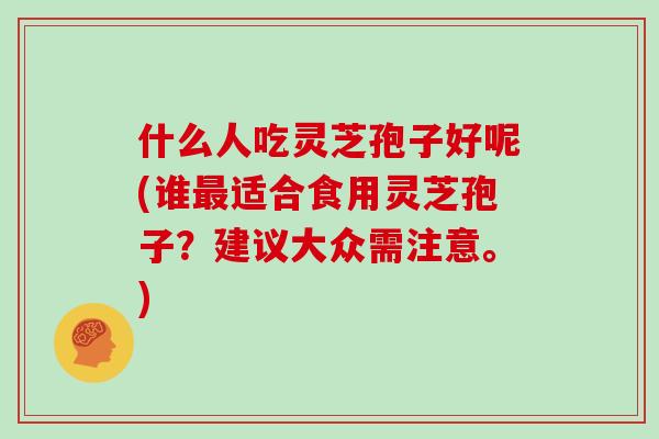 什么人吃灵芝孢子好呢(谁最适合食用灵芝孢子?建议大众需注意。)