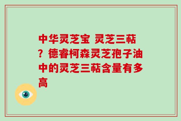 中华灵芝宝 灵芝三萜？德睿柯森灵芝孢子油中的灵芝三萜含量有多高