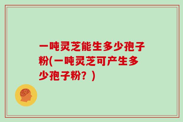 一吨灵芝能生多少孢子粉(一吨灵芝可产生多少孢子粉？)