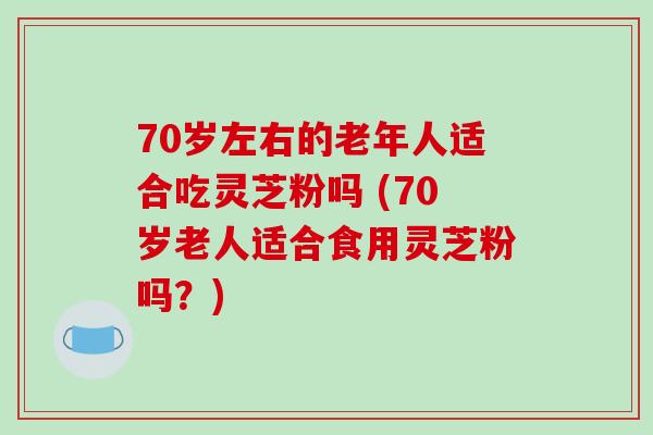 70岁左右的老年人适合吃灵芝粉吗 (70岁老人适合食用灵芝粉吗？)