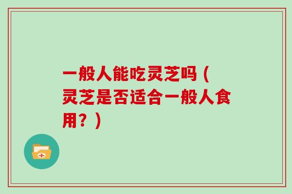 一般人能吃灵芝吗 (灵芝是否适合一般人食用?)