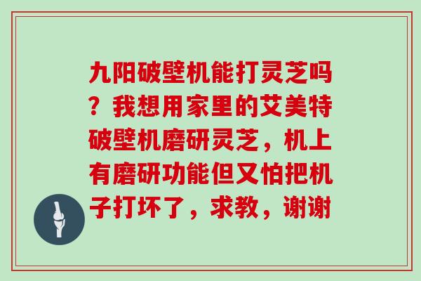 九阳破壁机能打灵芝吗?我想用家里的艾美特破壁机磨研灵芝,机上有磨研功能但又怕把机子打坏了,求教,谢谢