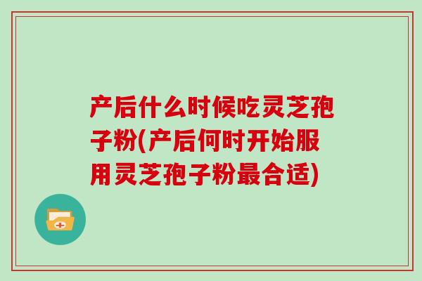产后什么时候吃灵芝孢子粉(产后何时开始服用灵芝孢子粉最合适)