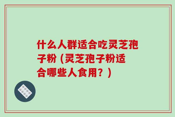 什么人群适合吃灵芝孢子粉 (灵芝孢子粉适合哪些人食用?)