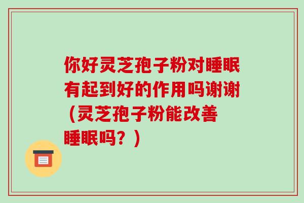 你好灵芝孢子粉对睡眠有起到好的作用吗谢谢 (灵芝孢子粉能改善睡眠吗？)