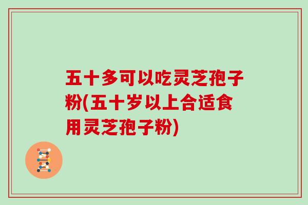 五十多可以吃灵芝孢子粉(五十岁以上合适食用灵芝孢子粉)
