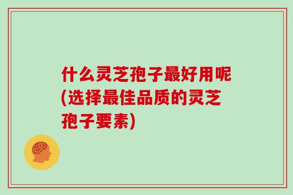 什么灵芝孢子最好用呢(选择最佳品质的灵芝孢子要素)