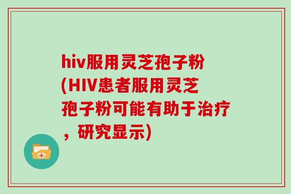 hiv服用灵芝孢子粉(HIV患者服用灵芝孢子粉可能有助于治疗,研究显示)