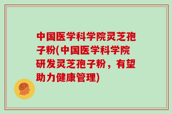 中国医学科学院灵芝孢子粉(中国医学科学院研发灵芝孢子粉，有望助力健康管理)
