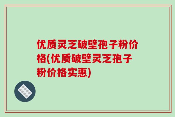 优质灵芝破壁孢子粉价格(优质破壁灵芝孢子粉价格实惠)