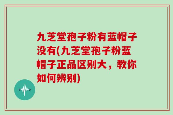 九芝堂孢子粉有蓝帽子没有(九芝堂孢子粉蓝帽子正品区别大，教你如何辨别)