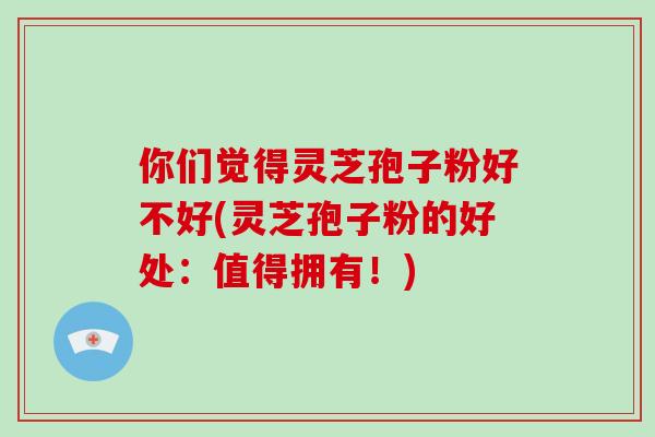 你们觉得灵芝孢子粉好不好(灵芝孢子粉的好处：值得拥有！)