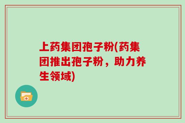 上药集团孢子粉(药集团推出孢子粉,助力养生领域)