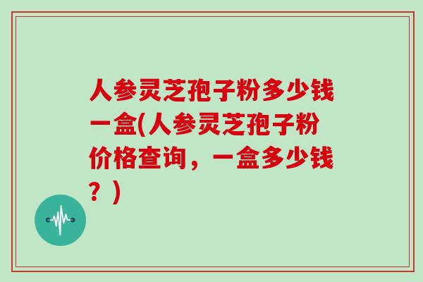 人参灵芝孢子粉多少钱一盒(人参灵芝孢子粉价格查询,一盒多少钱?)