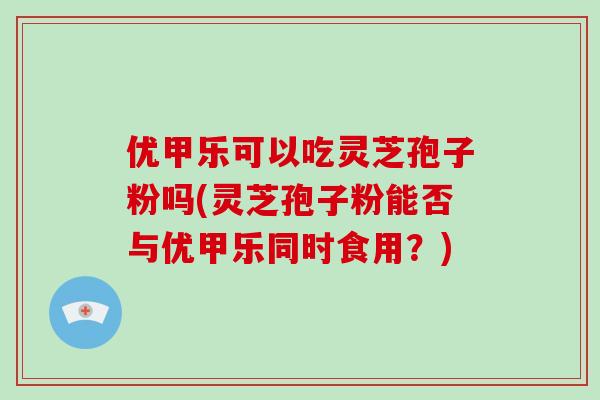 优甲乐可以吃灵芝孢子粉吗(灵芝孢子粉能否与优甲乐同时食用?)