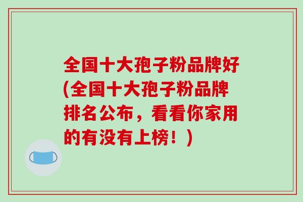 全国十大孢子粉品牌好(全国十大孢子粉品牌排名公布，看看你家用的有没有上榜！)