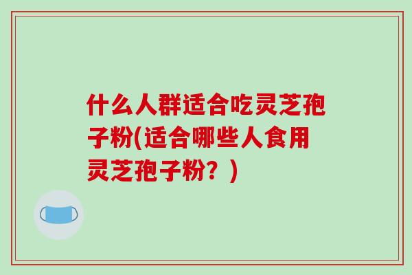 什么人群适合吃灵芝孢子粉(适合哪些人食用灵芝孢子粉？)