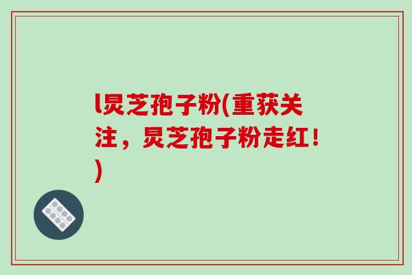 l炅芝孢子粉(重获关注,炅芝孢子粉走红!)
