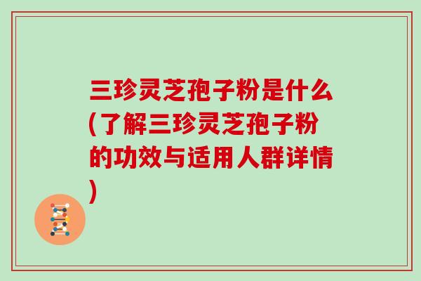 三珍灵芝孢子粉是什么(了解三珍灵芝孢子粉的功效与适用人群详情)