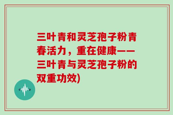三叶青和灵芝孢子粉青春活力,重在健康——三叶青与灵芝孢子粉的双重功效)