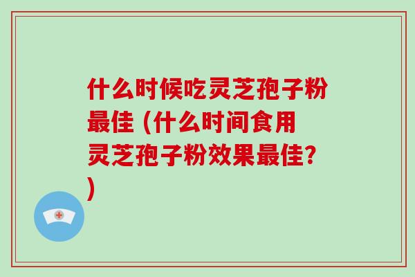 什么时候吃灵芝孢子粉最佳 (什么时间食用灵芝孢子粉效果最佳？)