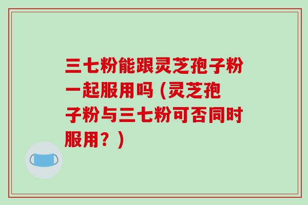 三七粉能跟灵芝孢子粉一起服用吗 (灵芝孢子粉与三七粉可否同时服用？)