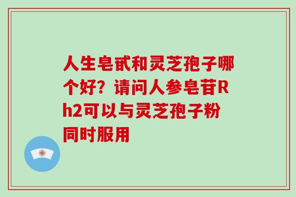 人生皂甙和灵芝孢子哪个好?请问人参皂苷Rh2可以与灵芝孢子粉同时服用