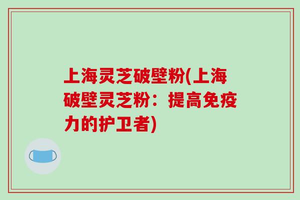上海灵芝破壁粉(上海破壁灵芝粉:提高免疫力的护卫者)