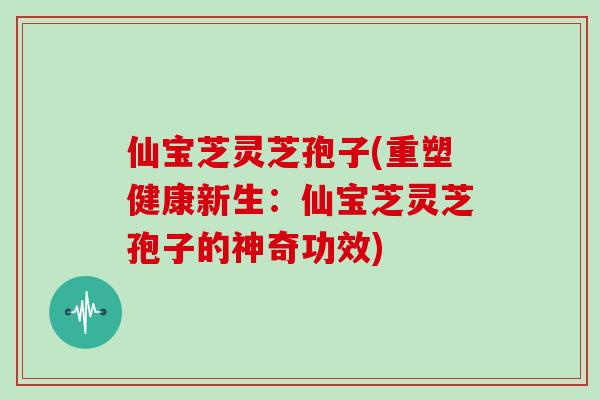 仙宝芝灵芝孢子(重塑健康新生：仙宝芝灵芝孢子的神奇功效)