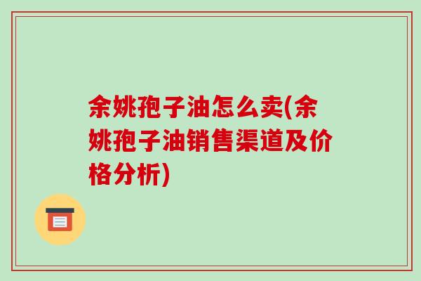 余姚孢子油怎么卖(余姚孢子油销售渠道及价格分析)