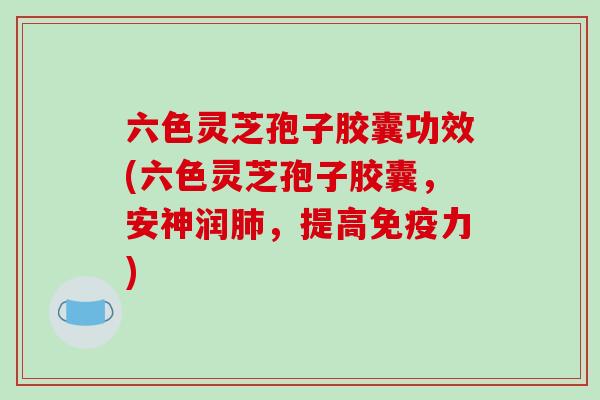 六色灵芝孢子胶囊功效(六色灵芝孢子胶囊,安神润肺,提高免疫力)