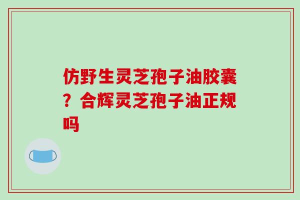仿野生灵芝孢子油胶囊?合辉灵芝孢子油正规吗