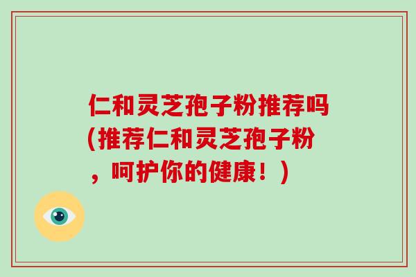 仁和灵芝孢子粉推荐吗(推荐仁和灵芝孢子粉,呵护你的健康!)