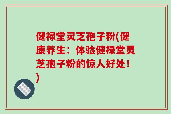 健禄堂灵芝孢子粉(健康养生：体验健禄堂灵芝孢子粉的惊人好处！)