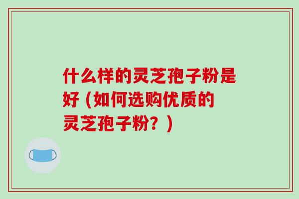 什么样的灵芝孢子粉是好 (如何选购优质的灵芝孢子粉?)