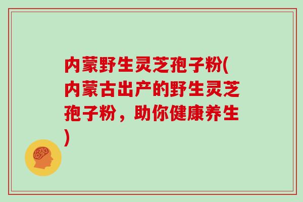 内蒙野生灵芝孢子粉(内蒙古出产的野生灵芝孢子粉,助你健康养生)