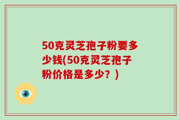 50克灵芝孢子粉要多少钱(50克灵芝孢子粉价格是多少?)