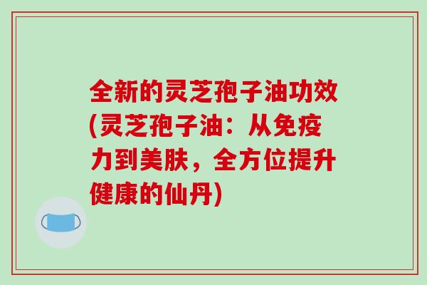 全新的灵芝孢子油功效(灵芝孢子油：从免疫力到美肤，全方位提升健康的仙丹)