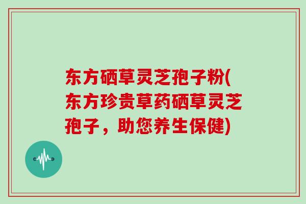 东方硒草灵芝孢子粉(东方珍贵草药硒草灵芝孢子,助您养生保健)